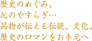 歴史のめぐみ、心のやすらぎ、品物が伝える伝統、文化、歴史のロマンをお手元へ。