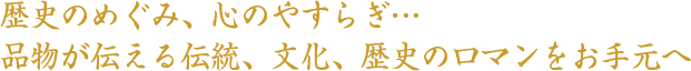 歴史のめぐみ、心のやすらぎ、品物が伝える伝統、文化、歴史のロマンをお手元へ。
